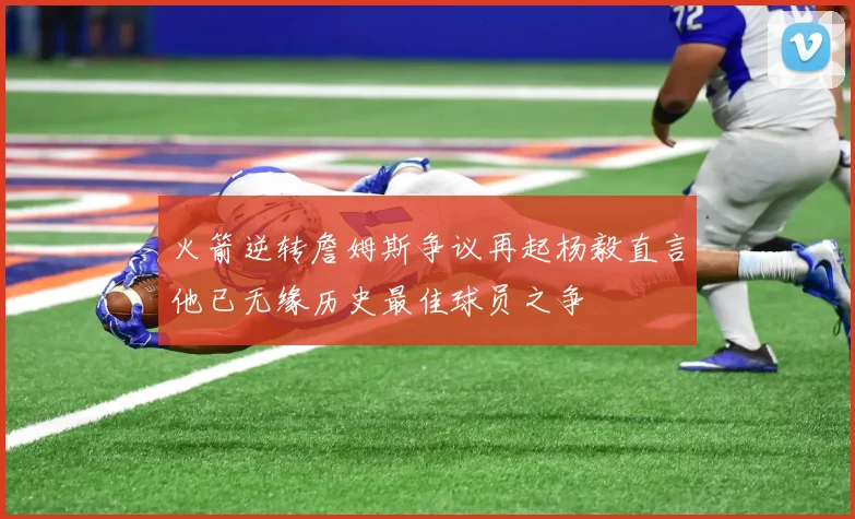 火箭逆转詹姆斯争议再起杨毅直言他已无缘历史最佳球员之争