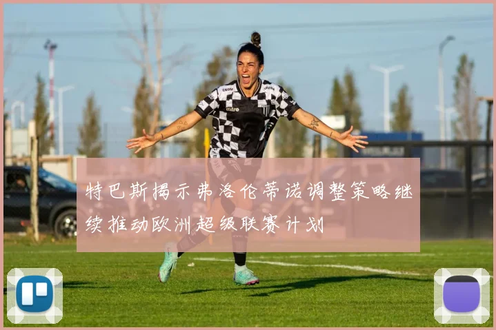 特巴斯揭示弗洛伦蒂诺调整策略继续推动欧洲超级联赛计划