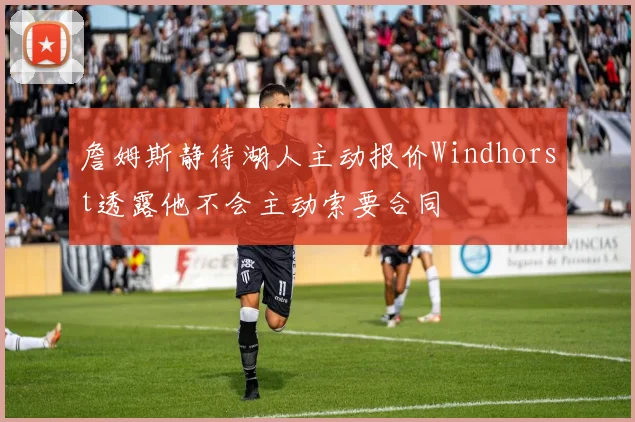 詹姆斯静待湖人主动报价Windhorst透露他不会主动索要合同