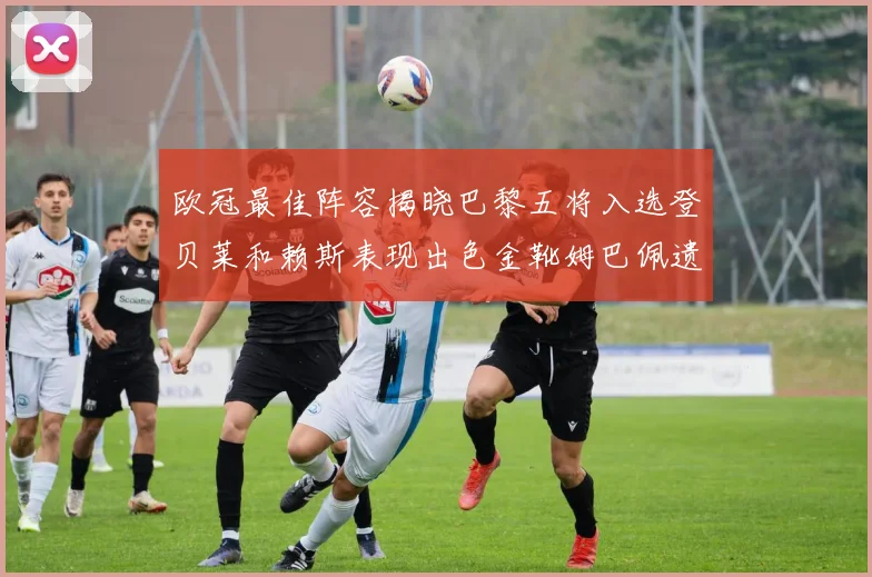 欧冠最佳阵容揭晓巴黎五将入选登贝莱和赖斯表现出色金靴姆巴佩遗憾落选