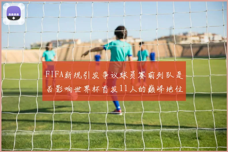 FIFA新规引发争议球员赛前列队是否影响世界杯首发11人的巅峰地位