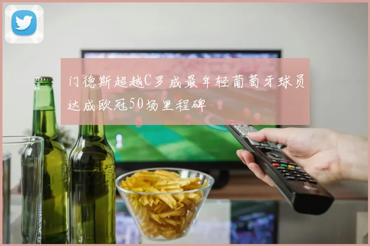 门德斯超越C罗成最年轻葡萄牙球员达成欧冠50场里程碑