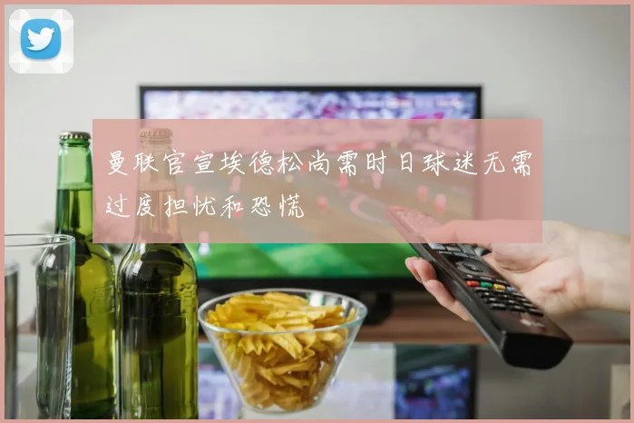 曼联官宣埃德松尚需时日球迷无需过度担忧和恐慌