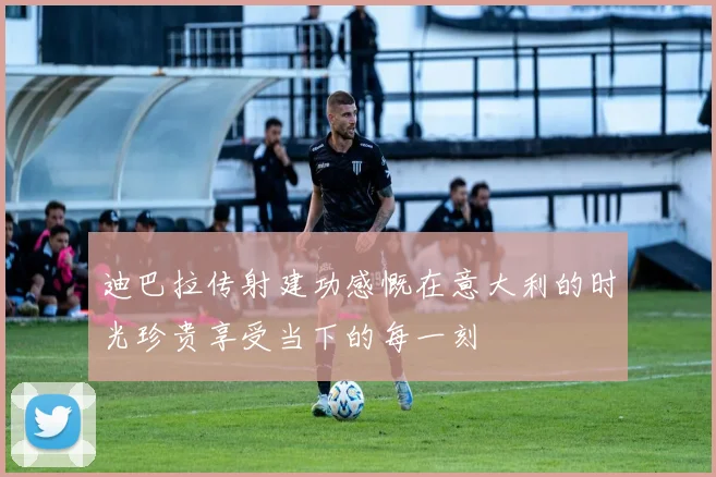 迪巴拉传射建功感慨在意大利的时光珍贵享受当下的每一刻