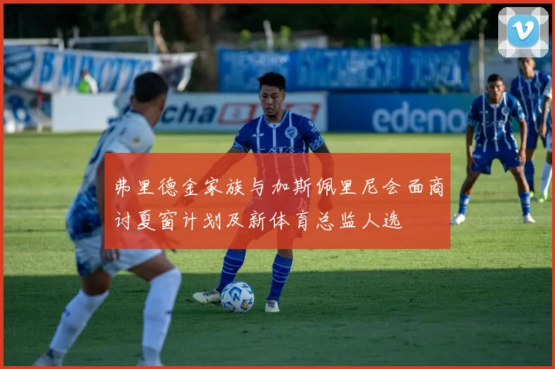 弗里德金家族与加斯佩里尼会面商讨夏窗计划及新体育总监人选