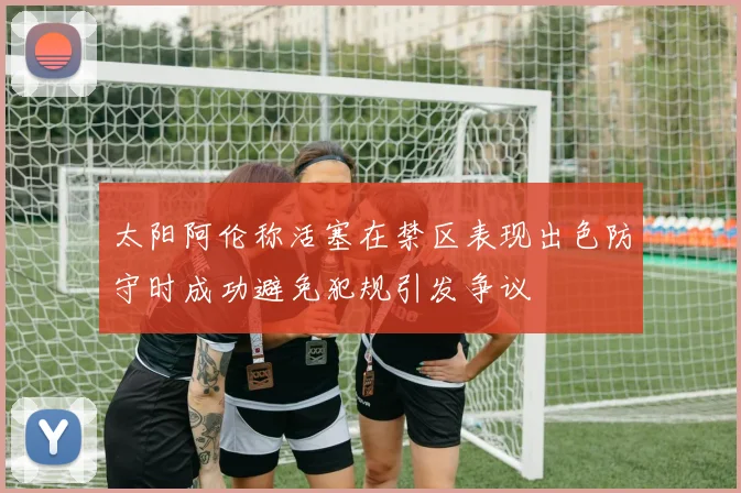 太阳阿伦称活塞在禁区表现出色防守时成功避免犯规引发争议