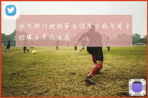状元热门迪班萨自信表示我与奇才的缘分早已注定