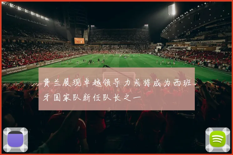 费兰展现卓越领导力或将成为西班牙国家队新任队长之一